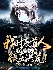 全文免费我时辰道人，化盘古踩天道，镇压洪荒！林枫扬眉盘古鸿钧_我时辰道人，化盘古踩天道，镇压洪荒！(林枫扬眉盘古鸿钧)小说无弹窗