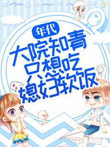 全文免费年代：大院知青只想吃媳妇软饭周微周知白林微老爷子_年代：大院知青只想吃媳妇软饭(周微周知白林微老爷子)最新全本小说