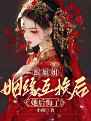最近很火的小说跟姐姐姻缘互换后她后悔了_跟姐姐姻缘互换后她后悔了(姐姐小将军沈拓六皇子)免费小说